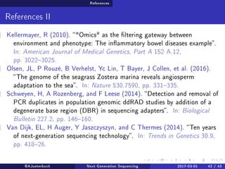 References
References II
Kellermayer, R (2010). Omics as the ltering gateway between
environment and phenotype: The inammatory bowel diseases example.
In: American Journal of Medical Genetics, Part A 152 A.12,
pp. 30223025.
Olsen, JL, P Rouzé, B Verhelst, Yc Lin, T Bayer, J Collen, et al. (2016).
The genome of the seagrass Zostera marina reveals angiosperm
adaptation to the sea. In: Nature 530.7590, pp. 331335.
Schweyen, H, A Rozenberg, and F Leese (2014). Detection and removal of
PCR duplicates in population genomic ddRAD studies by addition of a
degenerate base region (DBR) in sequencing adapters. In: Biological
Bulletin 227.2, pp. 146160.
Van Dijk, EL, H Auger, Y Jaszczyszyn, and C Thermes (2014). Ten years
of next-generation sequencing technology. In: Trends in Genetics 30.9,
pp. 41826.
@AJueterbock Next Generation Sequencing 2017-03-01 42 / 43
 
