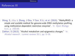 References
References III
Wang, S, J Lv, L Zhang, J Dou, Y Sun, X Li, et al. (2015). MethylRAD: a
simple and scalable method for genome-wide DNA methylation proling
using methylation-dependent restriction enzymes. In: Open Biology
5.11, p. 150130.
Zakhari, S (2013). Alcohol metabolism and epigenetics changes. In:
Alcohol research : current reviews 35.1, pp. 616.
@AJueterbock Next Generation Sequencing 2017-03-01 43 / 43
 