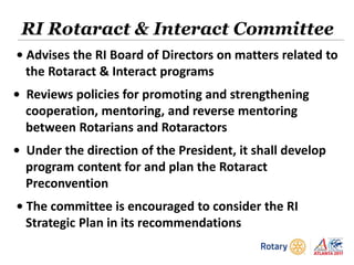 • Advises the RI Board of Directors on matters related to
the Rotaract & Interact programs
• Reviews policies for promoting and strengthening
cooperation, mentoring, and reverse mentoring
between Rotarians and Rotaractors
• Under the direction of the President, it shall develop
program content for and plan the Rotaract
Preconvention
• The committee is encouraged to consider the RI
Strategic Plan in its recommendations
RI Rotaract & Interact Committee
 