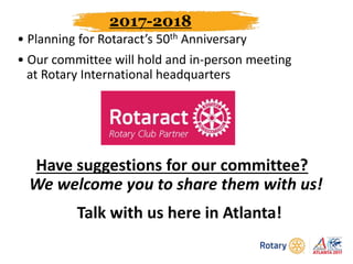 2017-2018
• Planning for Rotaract’s 50th Anniversary
• Our committee will hold and in-person meeting
at Rotary International headquarters
Have suggestions for our committee?
We welcome you to share them with us!
Talk with us here in Atlanta!
 