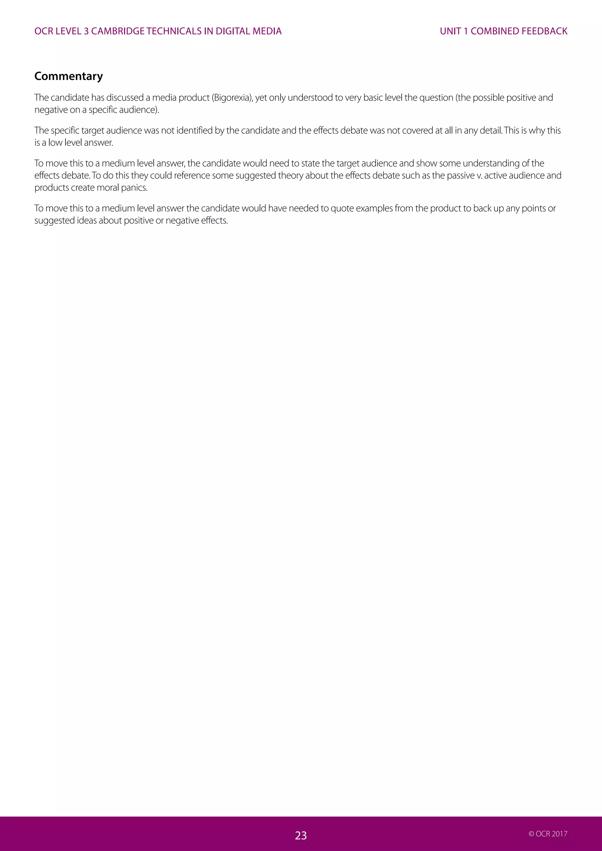 UNIT 1 COMBINED FEEDBACK
23
OCR LEVEL 3 CAMBRIDGE TECHNICALS IN DIGITAL MEDIA
23 © OCR 2017
Commentary
The candidate has discussed a media product (Bigorexia), yet only understood to very basic level the question (the possible positive and
negative on a specific audience).
The specific target audience was not identified by the candidate and the effects debate was not covered at all in any detail.This is why this
is a low level answer.
To move this to a medium level answer, the candidate would need to state the target audience and show some understanding of the
effects debate.To do this they could reference some suggested theory about the effects debate such as the passive v. active audience and
products create moral panics.
To move this to a medium level answer the candidate would have needed to quote examples from the product to back up any points or
suggested ideas about positive or negative effects.
 