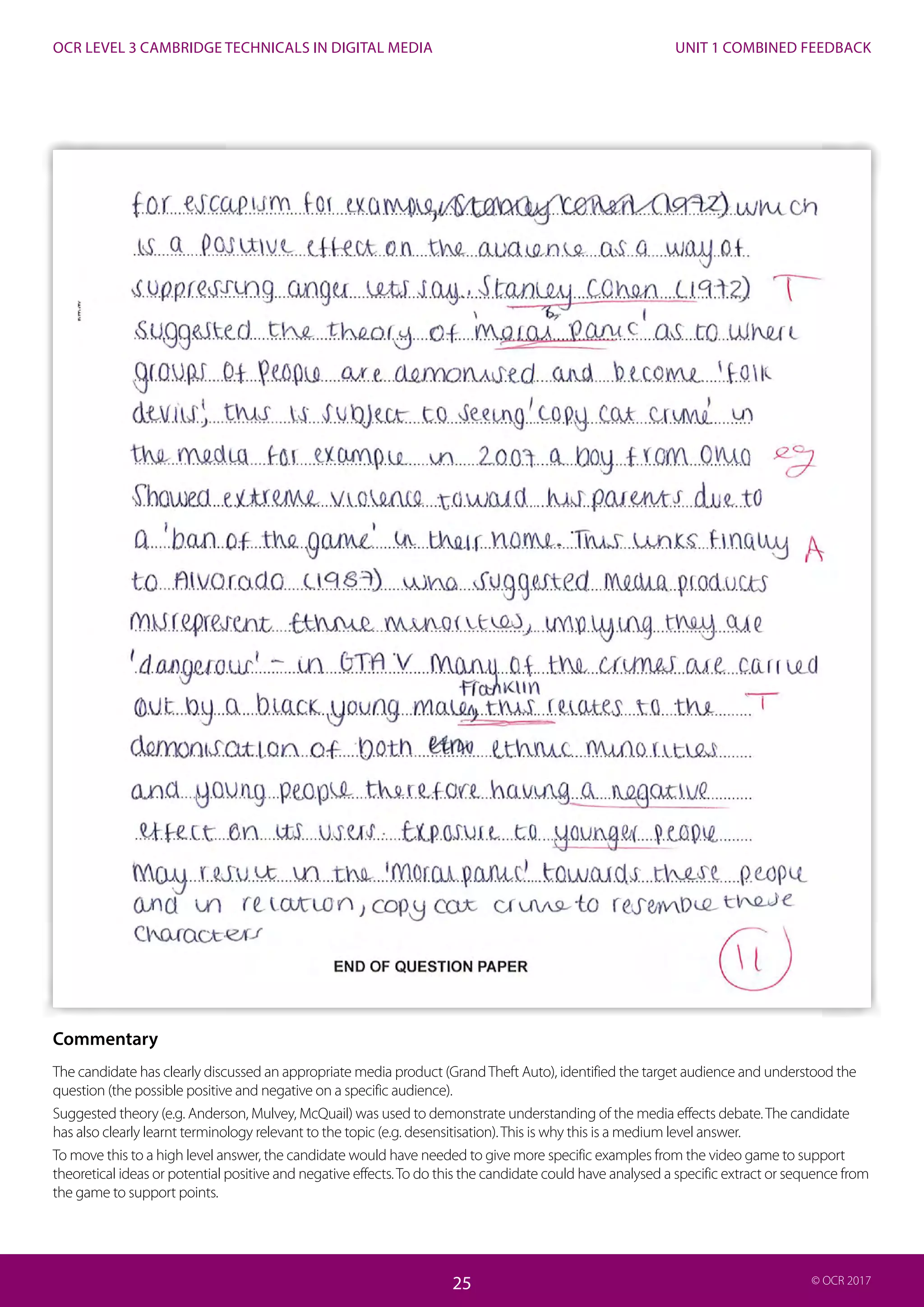 UNIT 1 COMBINED FEEDBACK
25
OCR LEVEL 3 CAMBRIDGE TECHNICALS IN DIGITAL MEDIA
25 © OCR 2017
Commentary
The candidate has clearly discussed an appropriate media product (GrandTheft Auto), identified the target audience and understood the
question (the possible positive and negative on a specific audience).
Suggested theory (e.g. Anderson, Mulvey, McQuail) was used to demonstrate understanding of the media effects debate.The candidate
has also clearly learnt terminology relevant to the topic (e.g. desensitisation).This is why this is a medium level answer.
To move this to a high level answer, the candidate would have needed to give more specific examples from the video game to support
theoretical ideas or potential positive and negative effects.To do this the candidate could have analysed a specific extract or sequence from
the game to support points.
 
