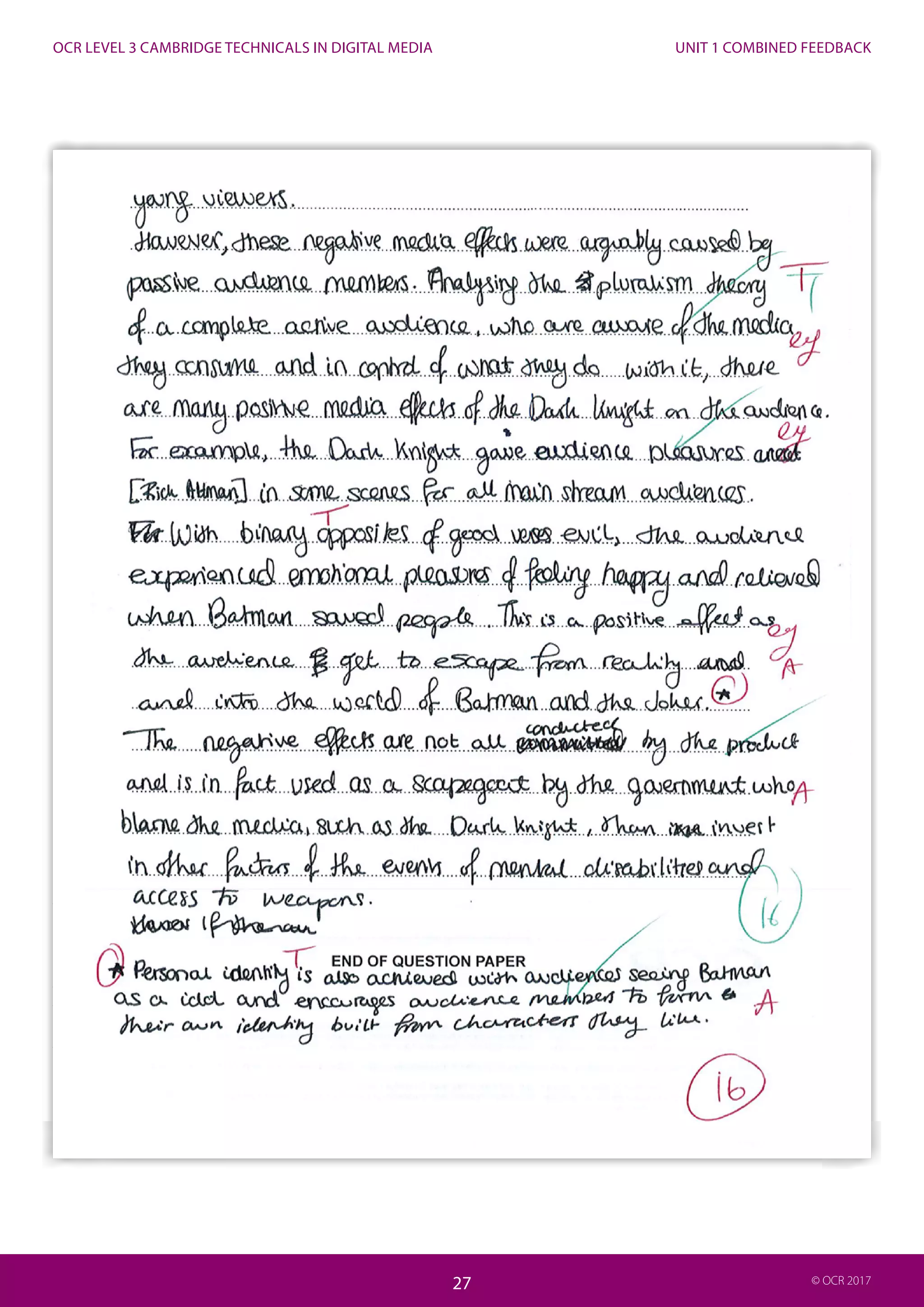 UNIT 1 COMBINED FEEDBACK
27
OCR LEVEL 3 CAMBRIDGE TECHNICALS IN DIGITAL MEDIA
27 © OCR 2017
Commentary
The candidate has clearly discussed an appropriate media product (The Dark Knight), identified the target audience and regulatory
certification (e.g. BBFC and 12A) and understood the question (the possible positive and negative on a specific audience).
Suggested theory (e.g. hypodermic syringe) was used to demonstrate thorough understanding of the media effects debate. The
candidate has also clearly learnt terminology relevant to the topic (e.g. desensitisation).
The candidate has also given detailed examples from the film to support theoretical ideas or potential positive and negative effects.
The candidate has also demonstrated their wider knowledge of the effects of their specific product on the audience (e.g. 2012 US
cinema shooting). This is why this is a high level answer.
To get full marks the candidate could have given specific detail about wider effects debate about the medium they have studied
(e.g. wider debate about the effects of film on youth audiences).
 