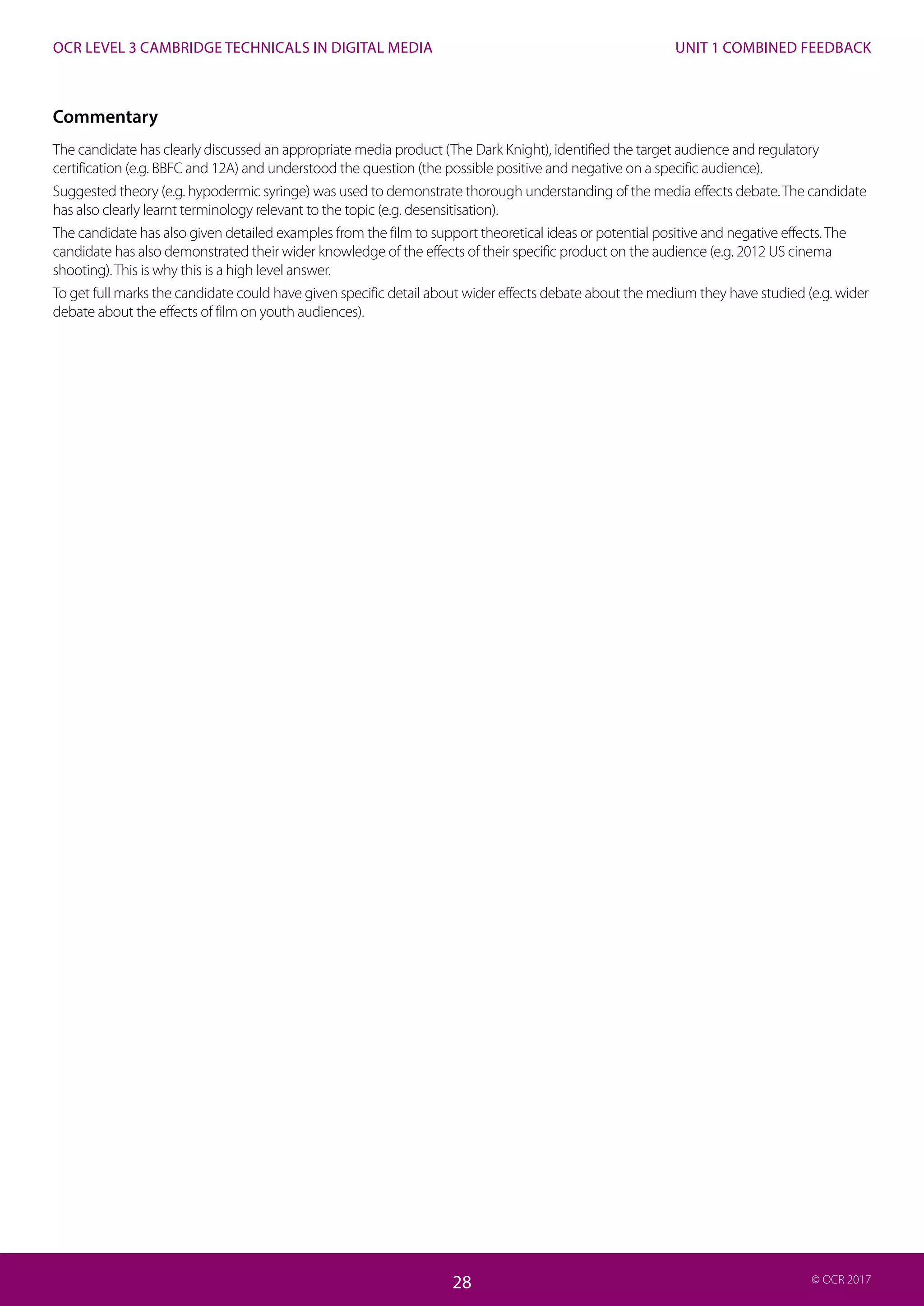 UNIT 1 COMBINED FEEDBACK
28
OCR LEVEL 3 CAMBRIDGE TECHNICALS IN DIGITAL MEDIA
28 © OCR 2017
Commentary
The candidate has clearly discussed an appropriate media product (The Dark Knight), identified the target audience and regulatory
certification (e.g. BBFC and 12A) and understood the question (the possible positive and negative on a specific audience).
Suggested theory (e.g. hypodermic syringe) was used to demonstrate thorough understanding of the media effects debate.The candidate
has also clearly learnt terminology relevant to the topic (e.g. desensitisation).
The candidate has also given detailed examples from the film to support theoretical ideas or potential positive and negative effects.The
candidate has also demonstrated their wider knowledge of the effects of their specific product on the audience (e.g. 2012 US cinema
shooting).This is why this is a high level answer.
To get full marks the candidate could have given specific detail about wider effects debate about the medium they have studied (e.g. wider
debate about the effects of film on youth audiences).
 
