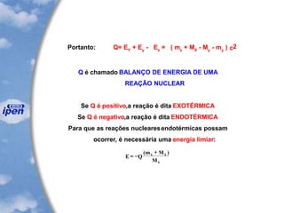Portanto: Q= EY
+ Ey
- Ex
= ( mx
+ MX
- My
- my
) c2
Q é chamado BALANÇO DE ENERGIA DE UMA
REAÇÃO NUCLEAR
Se Q é positivo,a reação é dita EXOTÉRMICA
Se Q é negativo,a reação é dita ENDOTÉRMICA
Para que as reações nuclearesendotérmicas possam
ocorrer, é necessária uma energia limiar:
E Q
m M
M
x x
x
= -
+( )
 