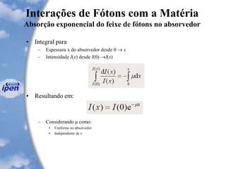 Interações de Fótons com a Matéria
Absorção exponencial do feixe de fótons no absorvedor
• Integral para
– Espessura x do absorvedor desde 0  x
– Intensidade I(x) desde I(0) I(x)
• Resultando em:
– Considerando μ como:
• Uniforme no absorvedor
• Independente de x
 