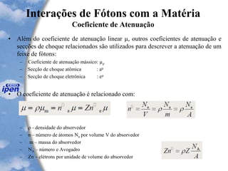Interações de Fótons com a Matéria
Coeficiente de Atenuação
• Além do coeficiente de atenuação linear µ, outros coeficientes de atenuação e
secções de choque relacionados são utilizados para descrever a atenuação de um
feixe de fótons:
– Coeficiente de atenuação mássico: µ
– Secção de choque atômica : aµ
– Secção de choque eletrônica : eµ
• O coeficiente de atenuação é relacionado com:
–  - densidade do absorvedor
– n – número de átomos Na por volume V do absorvedor
– m – massa do absorvedor
– NA – número e Avogadro
– Zn – elétrons por unidade de volume do absorvedor
 