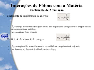 Interações de Fótons com a Matéria
Coeficiente de Atenuação
• Coeficiente de transferência de energia:
– 𝐸𝑡𝑟= energia média transferida pelos fótons para as partículas carregadas (e- e e+) por unidade
de comprimento de trajetória.
– hn - energia do fóton primário
• Coeficiente de absorção de energia:
– 𝐸 𝑎𝑏= energia média absorvida no meio por unidade de comprimento de trajetória.
– Na literatura µen frequente é utilizado ao invés de µab
 
