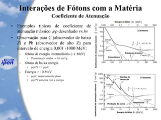 Interações de Fótons com a Matéria
Coeficiente de Atenuação
• Exemplos típicos de coeficiente de
atenuação mássico μ/ρ desenhado vs hν
• Observação para C (absorvedor de baixo
Z) e Pb (absorvedor de alto Z) para
intervalo de energia 0,001 -1000 MeV:
– fótons de energia intermediária (~1 MeV)
• Possuem μ/ρ similar  0,1 cm2/g
– fótons de baixa energia
• μ/ρ Pb >> μ/ρ C
– Energia > 10 MeV
• μ/ρ C essencialmente plano
• μ/ρ Pb aumenta com a energia
 