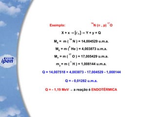 Exemplo:
14
N (a , p)
17
O
X + x [ ] CN Y + y + Q
14
MX
= m ( N ) = 14,004529 u.m.a.
MX
= m (
4
He ) = 4,003873 u.m.a.
MY
= m (
17
O ) = 17,005429 u.m.a.
my
= m (
1
H ) = 1,008144 u.m.a.
Q = 14,007518 + 4,003873 - 17,004529 - 1,008144
Q = - 0,01282 u.m.a.
Q = - 1,19 MeV  a reação é ENDOTÉRMICA
 