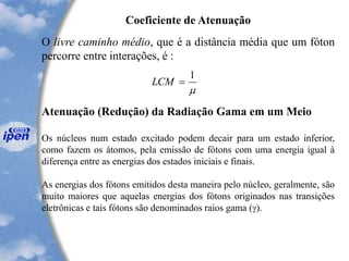 O livre caminho médio, que é a distância média que um fóton
percorre entre interações, é :
Atenuação (Redução) da Radiação Gama em um Meio
Os núcleos num estado excitado podem decair para um estado inferior,
como fazem os átomos, pela emissão de fótons com uma energia igual à
diferença entre as energias dos estados iniciais e finais.
As energias dos fótons emitidos desta maneira pelo núcleo, geralmente, são
muito maiores que aquelas energias dos fótons originados nas transições
eletrônicas e tais fótons são denominados raios gama (g).
Coeficiente de Atenuação

1
=LCM
 