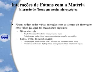 Interações de Fótons com a Matéria
Interação de fótons em escala microscópica
• Fótons podem sofrer várias interações com os átomos do absorvedor
envolvendo qualquer dos mecanismos seguintes:
– Núcleo absorvedor
• Reação fotonuclear: fóton direto – interações com o núcleo
• Produção do par nuclear: fóton – campo eletrostático das interações com o núcleo
– Elétrons orbitais do meio absorvedor:
• Efeito Compton, produção tripla: fóton – interações com elétrons fracamente ligados
• Fotoelétrico, espalhamento Rayleigh: fóton – interações com elétrons estreitamente ligados
 