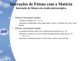 Interações de Fótons com a Matéria
Interação de fótons em escala microscópica
• Elétrons fracamente ligados
– Energia de ligação EB<< Eγ= hν
– Interações consideradas como sendo entre o fóton e o elétron livre (isto é não
ligado)
• Elétron estreitamente ligado
– EB comparavelmente maior que ou ligeiramente menor que Eγ= hν
– Interações ocorrem se EB for da ordem de ligeiramente menor que Eγ= hν
• Isto é EB≤ hν
– Interações consideradas para ser entre fóton e átomo como um todo
 