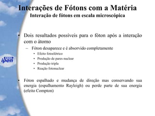 Interações de Fótons com a Matéria
Interação de fótons em escala microscópica
• Dois resultados possíveis para o fóton após a interação
com o átomo
– Fóton desaparece e é absorvido completamente
• Efeito fotoelétrico
• Produção de pares nuclear
• Produção tripla
• Reação fotonuclear
• Fóton espalhado e mudança de direção mas conservando sua
energia (espalhamento Rayleigh) ou perde parte de sua energia
(efeito Compton)
 