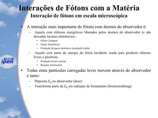 Interações de Fótons com a Matéria
Interação de fótons em escala microscópica
• A interação mais importante de fótons com átomos do absorvedor é:
– Aquela com elétrons energéticos liberados pelos átomos do absorvedor (e são
deixadas lacunas eletrônicas) :
• Efeito Compton
• Efeito fotoelétrico
• Produção de pares eletrônico (produção tripla)
– Aquela com parte da energia do fóton incidente usada para produzir elétrons
livres e pósitrons
• Produção de par nuclear
• Reações fotonuclear
• Todas estas partículas carregadas leves movem através do absorvedor
e tanto:
– Deposita EK no absorvedor (dose)
– Transforma parte da EK em radiação de frenamento (bremsstrahlung)
 