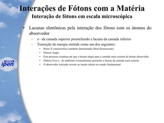 Interações de Fótons com a Matéria
Interação de fótons em escala microscópica
• Lacunas eletrônicas pela interação dos fótons com os átomos do
absorvedor
– e− da camada superior preenchendo a lacuna da camada inferior
– Transição de energia emitida como um dos seguintes:
• Raios X característico (também denominado fóton fluorescente)
• Elétron Auger
• Este processo continua até que a lacuna migre para a camada mais externa do átomo absorvedor
• Elétron livre e− do ambiente eventualmente preenche a lacuna da camada mais externa
• O absorvedor ionizado reverte ao átomo nêutro no estado fundamental
 