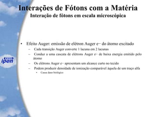 Interações de Fótons com a Matéria
Interação de fótons em escala microscópica
• Efeito Auger: emissão de elétron Auger e− do átomo excitado
– Cada transição Auger converte 1 lacuna em 2 lacunas
– Conduz a uma cascata de elétrons Auger e− de baixa energia emitido pelo
átomo
– Os elétrons Auger e− apresentam um alcance curto no tecido
– Podem produzir densidade de ionização comparável àquela de um traço alfa
• Causa dano biológico
 
