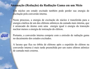 Um núcleo em estado excitado também pode perder sua energia de
excitação pela conversão interna.
Neste processo, a energia de excitação do núcleo é transferida para a
energia cinética de um dos elétrons atômicos da camada mais interna, que
é arrancado do átomo com uma energia igual à energia da transição
nuclear menos a energia de ionização do elétron.
Portanto, a conversão interna compete com a emissão de radiação gama
no decaimento dos estados excitados.
A lacuna que fica na órbita de elétrons após a expulsão do elétron na
conversão interna é mais tarde preenchida por um outro elétron atômico
de camada mais externa.
Atenuação (Redução) da Radiação Gama em um Meio
 