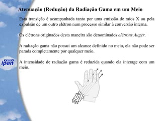 Esta transição é acompanhada tanto por uma emissão de raios X ou pela
expulsão de um outro elétron num processo similar à conversão interna.
Os elétrons originados desta maneira são denominados elétrons Auger.
A radiação gama não possui um alcance definido no meio, ela não pode ser
parada completamente por qualquer meio.
A intensidade de radiação gama é reduzida quando ela interage com um
meio.
Atenuação (Redução) da Radiação Gama em um Meio
 