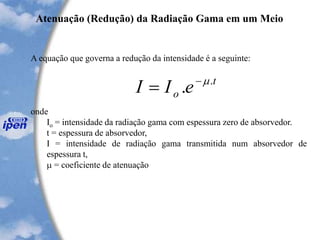 A equação que governa a redução da intensidade é a seguinte:
onde
Io = intensidade da radiação gama com espessura zero de absorvedor.
t = espessura de absorvedor,
I = intensidade de radiação gama transmitida num absorvedor de
espessura t,
 = coeficiente de atenuação
Atenuação (Redução) da Radiação Gama em um Meio
t
o eII .
. -
=
 