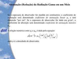 Se a espessura de absorvedor for medida em centímetros, o coeficiente de
atenuação será denominado coeficiente de atenuação linear 1 e terá
dimensão "por cm". Se a espessura de absorvedor for dada em g/cm2, o
coeficiente de absorção será denominado coeficiente de atenuação mássico
m.
A relação numérica entre l e m é dada pela equação:
onde  é a densidade do absorvedor.
Atenuação (Redução) da Radiação Gama em um Meio
( ) 







=-
3
21
cm
gx
g
cmcm m 
 