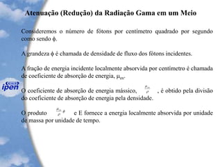 Consideremos o número de fótons por centímetro quadrado por segundo
como sendo .
A grandeza  é chamada de densidade de fluxo dos fótons incidentes.
A fração de energia incidente localmente absorvida por centímetro é chamada
de coeficiente de absorção de energia, en.
O coeficiente de absorção de energia mássico, , é obtido pela divisão
do coeficiente de absorção de energia pela densidade.
O produto e E fornece a energia localmente absorvida por unidade
de massa por unidade de tempo.
Atenuação (Redução) da Radiação Gama em um Meio

en



.en
 
