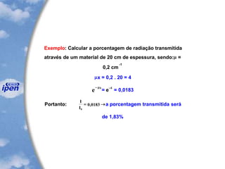 Exemplo: Calcular a porcentagem de radiação transmitida
através de um material de 20 cm de espessura, sendo: =
0,2 cm
-1
x = 0,2 . 20 = 4
e
x-
= e
-4
= 0,0183
Portanto:
I
I0
0 0183= , a porcentagem transmitida será
de 1,83%
 