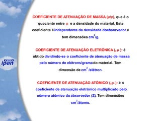 COEFICIENTE DE ATENUAÇÃO DE MASSA (/), que é o
quociente entre  e a densidade do material. Este
coeficiente é independente da densidade doabsorvedor e
tem dimensões cm
2
/g.
COEFICIENTE DE ATENUAÇÃO ELETRÔNICA (e  ): é
obtido dividindo-se o coeficiente de atenuação de massa
pelo número de elétrons/gramado material. Tem
dimensão de cm
2
/elétron.
COEFICIENTE DE ATENUAÇÃO ATÔMICO (a  ): é o
coeficiente de atenuação eletrônico multiplicado pelo
número atômico do absorvedor (Z). Tem dimensões
cm
2
/átomo.
 
