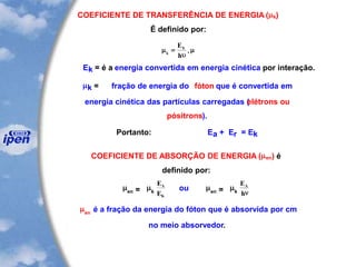 COEFICIENTE DE TRANSFERÊNCIA DE ENERGIA (k)
É definido por:

u
k
kE
h
= .
Ek = é a energia convertida em energia cinética por interação.
k = fração de energia do fóton que é convertida em
energia cinética das partículas carregadas (elétrons ou
pósitrons).
Portanto: Ea + Er = Ek
COEFICIENTE DE ABSORÇÃO DE ENERGIA (en) é
definido por:
en = k
E
E
A
K
ou en = k
E
h
A
n
en
é a fração da energia do fóton que é absorvida por cm
no meio absorvedor.
 