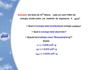 Exemplo: Um feixe de 10
10
fótons, cada um com 5 MeV de
energia, incide sobre um material de espessura 4 g/cm
2
 Qual é a energia total transferidaem energia cinética?
 Qual é a energia total absorvida?
 Quanto foi irradiado como "Bremsstrahlung"?
Dados:
 /  = 0,030 cm2 / g
k /  = 0,015 cm2 / g
en /  = 0,010 cm2 / g
 
