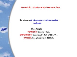 INTERAÇÃO DOS NÊUTRONS COM A MATÉRIA.
Os nêutrons só interagem por meio de reações
nucleares.
Classificação:
TÉRMICOS, Energia < 1 eV,
EPITÉRMICOS, Energia entre 1 eV e 100 keV e
RÁPIDOS, Energia acima de 100 keV.
 