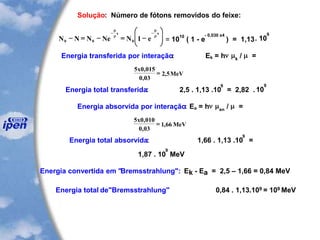 Solução: Número de fótons removidos do feixe:
N N N Ne N e
x x
0 0 0 1- = - = -






- -




= 10
10
( 1 - e
- 0,030 x4
) = 1,13. 10
9
Energia transferida por interação: Ek = hn k
/  =
5 0 015
0 03
2 5
x
MeV
,
,
,=
Energia total transferida: 2,5 . 1,13 .10
9
= 2,82 .10
9
Energia absorvida por interação: Ea = hn en
/  =
5 0 010
0 03
1 66
x
MeV
,
,
,=
Energia total absorvida: 1,66 . 1,13 .10
9
=
1,87 . 10
9
MeV
Energia convertida em "Bremsstrahlung": Ek - Ea = 2,5 – 1,66 = 0,84 MeV
Energia total de"Bremsstrahlung" 0,84 . 1,13.109 = 109 MeV
 