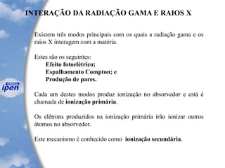Existem três modos principais com os quais a radiação gama e os
raios X interagem com a matéria.
Estes são os seguintes:
Efeito fotoelétrico;
Espalhamento Compton; e
Produção de pares.
Cada um destes modos produz ionização no absorvedor e está é
chamada de ionização primária.
Os elétrons produzidos na ionização primária irão ionizar outros
átomos no absorvedor.
Este mecanismo é conhecido como ionização secundária.
INTERAÇÃO DA RADIAÇÃO GAMA E RAIOS X
 