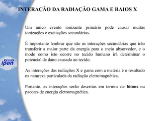 Um único evento ionizante primário pode causar muitas
ionizações e excitações secundárias.
É importante lembrar que são as interações secundárias que irão
transferir a maior parte da energia para o meio absorvedor, e o
modo como isto ocorre no tecido humano irá determinar o
potencial de dano causado ao tecido.
As interações das radiações X e gama com a matéria é o resultado
na natureza particulada da radiação eletromagnética.
Portanto, as interações serão descritas em termos de fótons ou
pacotes de energia eletromagnética.
INTERAÇÃO DA RADIAÇÃO GAMA E RAIOS X
 
