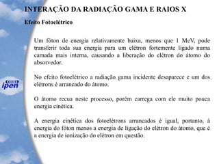 Efeito Fotoelétrico
INTERAÇÃO DA RADIAÇÃO GAMA E RAIOS X
Um fóton de energia relativamente baixa, menos que 1 MeV, pode
transferir toda sua energia para um elétron fortemente ligado numa
camada mais interna, causando a liberação do elétron do átomo do
absorvedor.
No efeito fotoelétrico a radiação gama incidente desaparece e um dos
elétrons é arrancado do átomo.
O átomo recua neste processo, porém carrega com ele muito pouca
energia cinética.
A energia cinética dos fotoelétrons arrancados é igual, portanto, à
energia do fóton menos a energia de ligação do elétron do átomo, que é
a energia de ionização do elétron em questão.
 