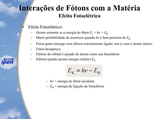 Interações de Fótons com a Matéria
Efeito Fotoelétrico
• Efeito Fotoelétrico:
– Ocorre somente se a energia do fóton Eγ = hν > EB
– Maior probabilidade de acontecer quando hν é bem próxima de EB
– Fóton gama interage com elétron estreitamente ligado, isto é, com o átomo inteiro
– Fóton desaparece
– Elétron do orbital é ejetado do átomo como um fotoelétron
– Elétron ejetado possui energia cinética EK
– hn = energia do fóton incidente
– EB = energia de ligação do fotoelétron
 