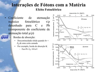 Interações de Fótons com a Matéria
Efeito Fotoelétrico
• Coeficiente de atenuação
mássico fotoelétrico /ρ
desenhado para C e Pb
(componente do coeficiente de
atenuação total μ/ρ)
– Bordas de absorção:
• Descontinuidade nítida quando hν =
EB de uma certa camada
• Por exemplo, borda de absorção K
– Para Pb: EB= 88 keV
 