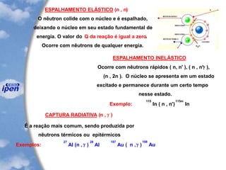 ESPALHAMENTO ELÁSTICO (n , n)
O nêutron colide com o núcleo e é espalhado,
deixando o núcleo em seu estado fundamental de
energia. O valor do Q da reação é igual a zero.
Ocorre com nêutrons de qualquer energia.
ESPALHAMENTO INELÁSTICO
Ocorre com nêutrons rápidos ( n, n' ), ( n , n'g ),
(n , 2n ). O núcleo se apresenta em um estado
excitado e permanece durante um certo tempo
nesse estado.
Exemplo:
115
In ( n , n')
115m
In
CAPTURA RADIATIVA (n , g )
É a reação mais comum, sendo produzida por
nêutrons térmicos ou epitérmicos
Exemplos:
27
Al (n , g )
28
Al
197
Au ( n ,g )
198
Au
 