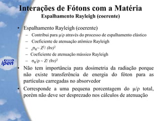 Interações de Fótons com a Matéria
Espalhamento Rayleigh (coerente)
• Espalhamento Rayleigh (coerente)
– Contribui para μ/ρ através do processo de espalhamento elástico
– Coeficiente de atenuação atômico Rayleigh
– aσR~ Z2/ (hν)2
– Coeficiente de atenuação mássico Rayleigh
– σR/ρ ~ Z/ (hν)2
• Não tem importância para dosimetria da radiação porque
não existe transferência de energia do fóton para as
partículas carregadas no absorvedor
• Corresponde a uma pequena porcentagem do μ/ρ total,
porém não deve ser desprezado nos cálculos de atenuação
 