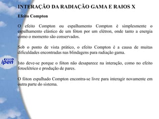Efeito Compton
INTERAÇÃO DA RADIAÇÃO GAMA E RAIOS X
O efeito Compton ou espalhamento Compton é simplesmente o
espalhamento elástico de um fóton por um elétron, onde tanto a energia
como o momento são conservados.
Sob o ponto de vista prático, o efeito Compton é a causa de muitas
dificuldades encontradas nas blindagens para radiação gama.
Isto deve-se porque o fóton não desaparece na interação, como no efeito
fotoelétrico e produção de pares.
O fóton espalhado Compton encontra-se livre para interagir novamente em
outra parte do sistema.
 