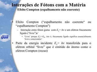 Interações de Fótons com a Matéria
Efeito Compton (espalhamento não coerente)
• Efeito Compton (“espalhamento não coerente“ ou
“espalhamento Compton")
– Interação entre fóton gama com Eγ= hν e um elétron fracamente
ligado (“livre”)e−
• ‘Livre’ porque Eγ>>EB, isto é, fracamente ligado significa essencialmente
‘livre e estacionário’
• Parte da energia incidente Eγ= hν transferida para o
elétron orbital “livre” que é emitido do átomo como o
elétron Compton (recuo)
 
