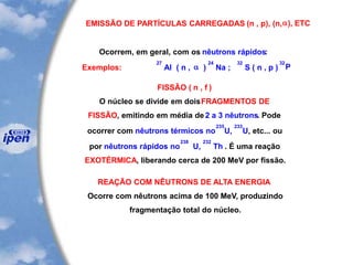 EMISSÃO DE PARTÍCULAS CARREGADAS (n , p), (n,a), ETC
Ocorrem, em geral, com os nêutrons rápidos:
Exemplos:
27
Al ( n , a )
24
Na ;
32
S ( n , p )
32
P
FISSÃO ( n , f )
O núcleo se divide em doisFRAGMENTOS DE
FISSÃO, emitindo em média de 2 a 3 nêutrons. Pode
ocorrer com nêutrons térmicos no
235
U,
233
U, etc... ou
por nêutrons rápidos no
238
U,
232
Th . É uma reação
EXOTÉRMICA, liberando cerca de 200 MeV por fissão.
REAÇÃO COM NÊUTRONS DE ALTA ENERGIA
Ocorre com nêutrons acima de 100 MeV, produzindo
fragmentação total do núcleo.
 