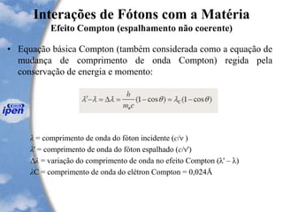 Interações de Fótons com a Matéria
Efeito Compton (espalhamento não coerente)
• Equação básica Compton (também considerada como a equação de
mudança de comprimento de onda Compton) regida pela
conservação de energia e momento:
λ = comprimento de onda do fóton incidente (c/ν )
λ' = comprimento de onda do fóton espalhado (c/ν')
Δλ = variação do comprimento de onda no efeito Compton (λ' – λ)
λC = comprimento de onda do elétron Compton = 0,024Å
 
