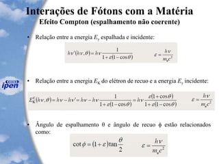 Interações de Fótons com a Matéria
Efeito Compton (espalhamento não coerente)
• Relação entre a energia Eγ espalhada e incidente:
• Relação entre a energia EK do elétron de recuo e a energia Eγ incidente:
• Ângulo de espalhamento θ e ângulo de recuo  estão relacionados
como:
 
