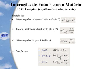 Interações de Fótons com a Matéria
Efeito Compton (espalhamento não coerente)
Energia de:
• Fótons espalhados no sentido frontal (θ= 0)
• Fótons espalhados lateralmente (θ= π /2)
• Fótons espalhados para trás (θ= π)
• Para hν→ ∞
 