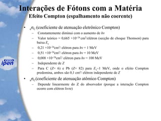 Interações de Fótons com a Matéria
Efeito Compton (espalhamento não coerente)
• eσC (coeficiente de atenuação eletrônico Compton)
– Constantemente diminui com o aumento de hν
– Valor teórico = 0,665 ×10–24 cm2/elétron (secção de choque Thomson) para
baixa Eγ
– 0,21 ×10–24cm2/ elétron para hν = 1 MeV
– 0,51 ×10–24cm2/ elétron para hν = 10 MeV
– 0,008 ×10–24cm2/ elétron para hν = 100 MeV
– Independente de Z
– Para C (Z= 6) e Pb (Z= 82) para Eγ~1 MeV, onde o efeito Compton
predomina, ambos são 0,1 cm2/ elétron independente de Z
• aσC(coeficiente de atenuação atômico Compton)
– Depende linearmente do Z do absorvedor (porque a interação Compton
ocorre com elétron livre)
 
