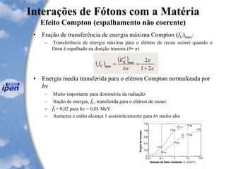 Interações de Fótons com a Matéria
Efeito Compton (espalhamento não coerente)
• Fração de transferência de energia máxima Compton (fC)max:
– Transferência de energia máxima para o elétron de recuo ocorre quando o
fóton é espalhado na direção traseira (θ= π)
• Energia media transferida para o elétron Compton normalizada por
hν
– Muito importante para dosimetria da radiação
– fração de energia, 𝑓𝑐, transferida para o elétron de recuo:
– 𝑓𝑐= 0,02 para hn = 0,01 MeV
– Aumenta e então alcança 1 assintoticamente para hν muito alto
 