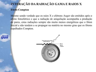 Efeito Compton
INTERAÇÃO DA RADIAÇÃO GAMA E RAIOS X
Mesmo sendo verdade que os raios X e elétrons Auger são emitidos após o
efeito fotoelétrico e que a radiação de aniquilação acompanha a produção
de pares, estas radiações sempre são muito menos energéticas que o fóton
inicial e não tendem a se propagar na matéria no mesmo grau que os fótons
espalhados Compton.
 