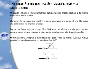 Efeito Compton
INTERAÇÃO DA RADIAÇÃO GAMA E RAIOS X
O ângulo com que o fóton é espalhado depende de sua energia original e da energia
transferida para o elétron.
Os fótons de baixa energia transferem muito pouca energia para o elétron liberado e
são espalhados em ângulos grandes.
Porém, os fótons de alta energia,10 a 100 MeV, transferem a maior parte de sua
energia para o elétron liberado e o ângulo de espalhamento não é muito grandes.
O espalhamento Compton é mais importante para fótons de energia 0,2 a 5,0 MeV, e
predomina em absorvedores com maior valor de Z.
 