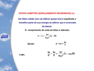 EFEITO COMPTON (ESPALHAMENTO INCOERENTE) (s)
Um fóton colide com um elétron quase livre, é espalhado e
transfere parte de sua energia ao elétron que é arrancado
do átomo.
O comprimento de onda do fóton é alterado:
( ) - = -l l
nh
m c0
2 1 F
Sendo: E h
hc
= =n
l
Logo,
( )hc
E
hc
E
h
m c
- = -
n
0
2 1 cosF
 